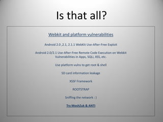 Is that all?
Webkit and platform vulnerabilities
Android 2.0 ,2.1, 2.1.1 WebKit Use-After-Free Exploit
Android 2.0/2.1 Use-After-Free Remote Code Execution on Webkit
Vulnerabilities in Apps, SQLi, XSS, etc.
Use platform vulns to get root & shell
SD card information leakage
XSSF Framework
ROOTSTRAP
Sniffing the network : )
Try MoshZuk & ANTI
 
