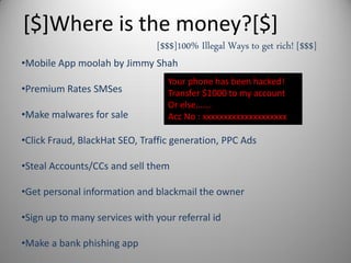 [$]Where is the money?[$]
•Mobile App moolah by Jimmy Shah
•Premium Rates SMSes
•Make malwares for sale
•Click Fraud, BlackHat SEO, Traffic generation, PPC Ads
•Steal Accounts/CCs and sell them
•Get personal information and blackmail the owner
•Sign up to many services with your referral id
•Make a bank phishing app
[$$$]100% Illegal Ways to get rich! [$$$]
Your phone has been hacked!
Transfer $1000 to my account
Or else…….
Acc No : xxxxxxxxxxxxxxxxxxxx
 