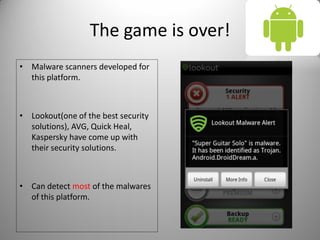 The game is over!
• Malware scanners developed for
this platform.
• Lookout(one of the best security
solutions), AVG, Quick Heal,
Kaspersky have come up with
their security solutions.
• Can detect most of the malwares
of this platform.
 