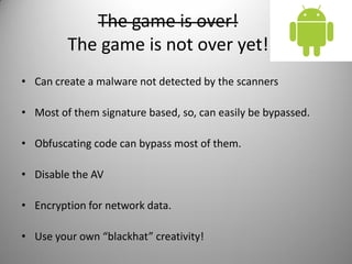 The game is over!
The game is not over yet!
• Can create a malware not detected by the scanners
• Most of them signature based, so, can easily be bypassed.
• Obfuscating code can bypass most of them.
• Disable the AV
• Encryption for network data.
• Use your own “blackhat” creativity!
 