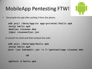 MobileApp Pentesting FTW!
• Decompile the apk after pulling it from the phone.
adb pull /data/app(or app-private)/hello.apk
unzip hello.apk
dex2jar classes.dex
jdgui classes2jar.jar
or convert to smali and then analyse the code
adb pull /data/app/hello.apk
unzip hello.apk
java –jar baksmali.jar –o C:pentestapp classes.dex
OR
apktool d hello.apk
 
