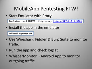 MobileApp Pentesting FTW!
• Start Emulator with Proxy
• Install the app in the emulator
• Use Wireshark, Fiddler & Burp Suite to monitor
traffic
• Run the app and check logcat
• WhisperMonitor – Android App to monitor
outgoing traffic
Emulator –avd MYAVD –http-proxy http://127.0.0.1:5001
avd install apptotest.apk
 