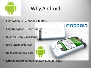 Why Android
• Everywhere! (TV, phones, tablets)
• Easy to expl0it + Open Source
• Runs on Linux 2.6.x kernel
• Uses SQLite database
• Huge community base
• Official market containing over 4,00,000 apps
 