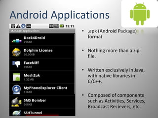 Android Applications
• .apk (Android Package)
format
• Nothing more than a zip
file.
• Written exclusively in Java,
with native libraries in
C/C++.
• Composed of components
such as Activities, Services,
Broadcast Recievers, etc.
 