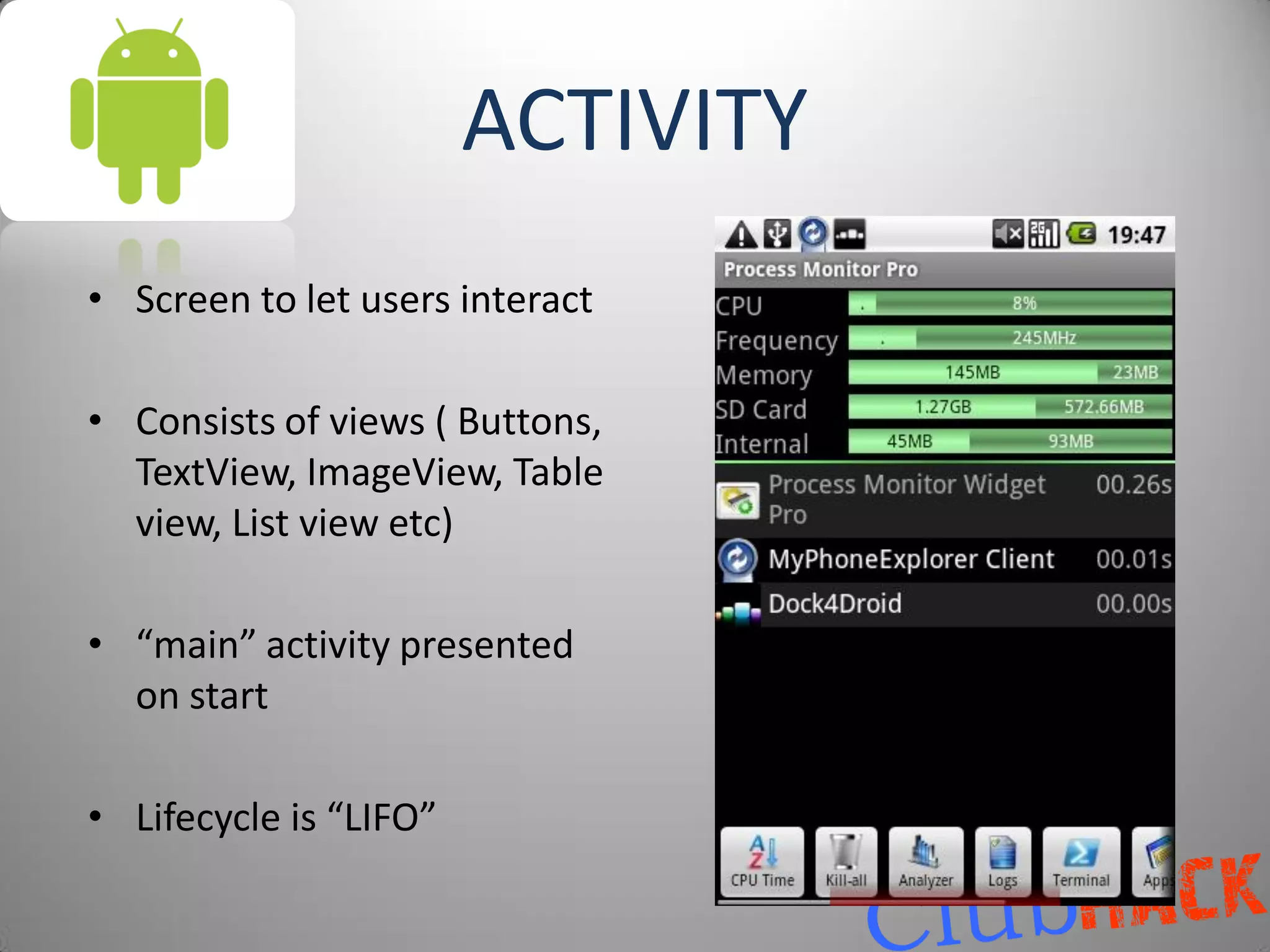 ACTIVITY
• Screen to let users interact

• Consists of views ( Buttons,
  TextView, ImageView, Table
  view, List view etc)

• “main” activity presented
  on start

• Lifecycle is “LIFO”
 