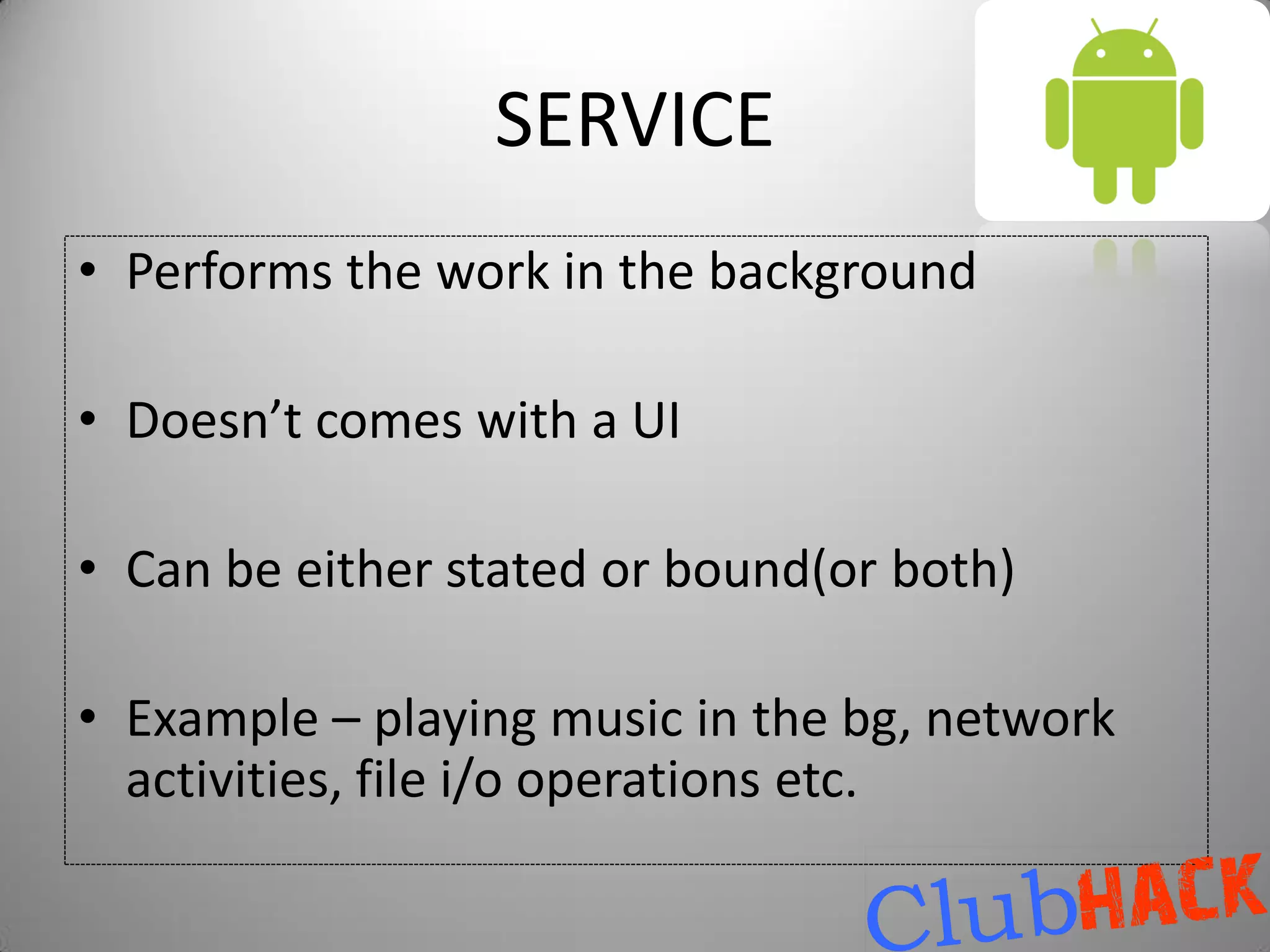 SERVICE
• Performs the work in the background

• Doesn’t comes with a UI

• Can be either stated or bound(or both)

• Example – playing music in the bg, network
  activities, file i/o operations etc.
 