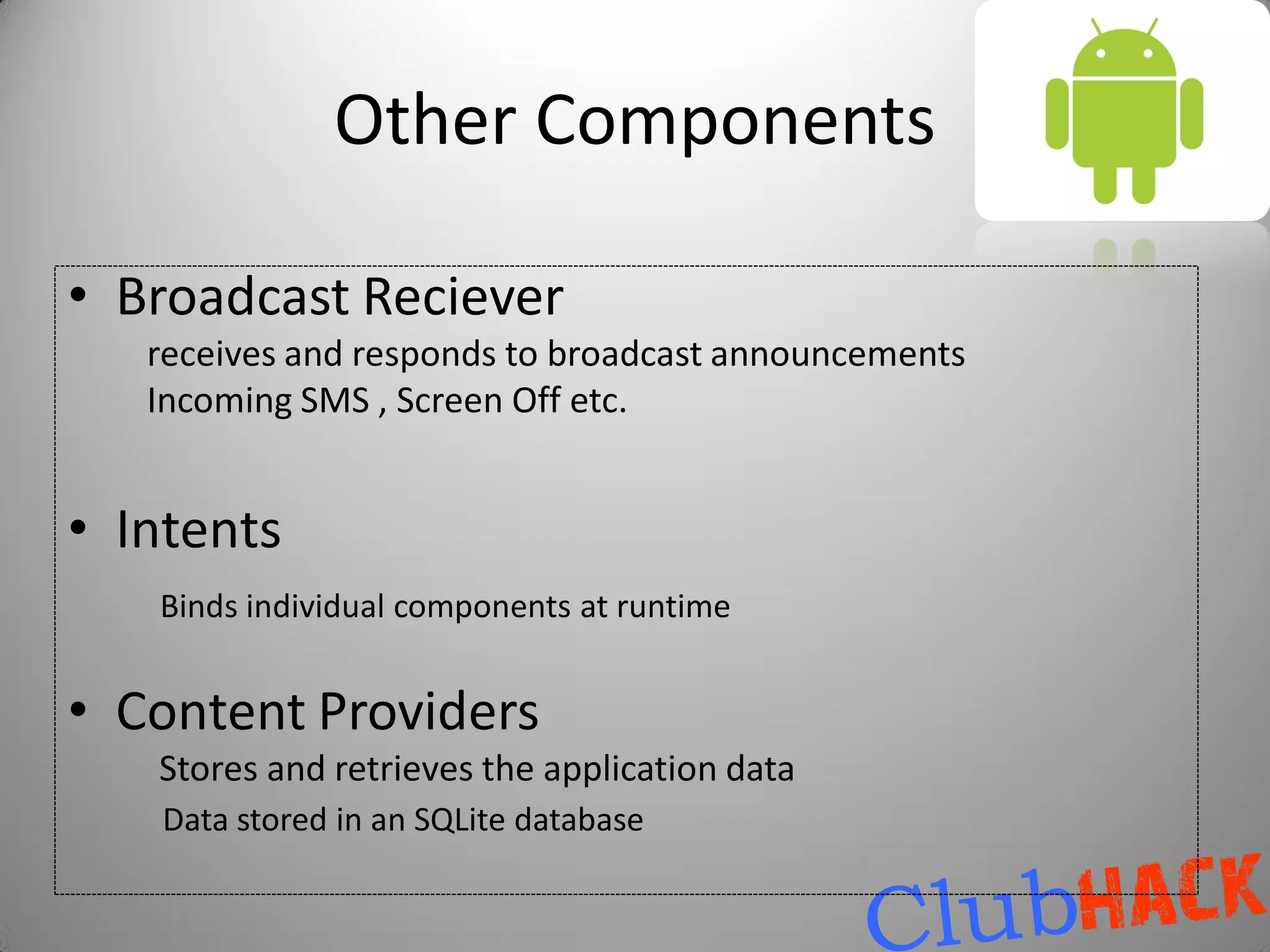Other Components

• Broadcast Reciever
   receives and responds to broadcast announcements
   Incoming SMS , Screen Off etc.


• Intents
   Binds individual components at runtime


• Content Providers
   Stores and retrieves the application data
   Data stored in an SQLite database
 