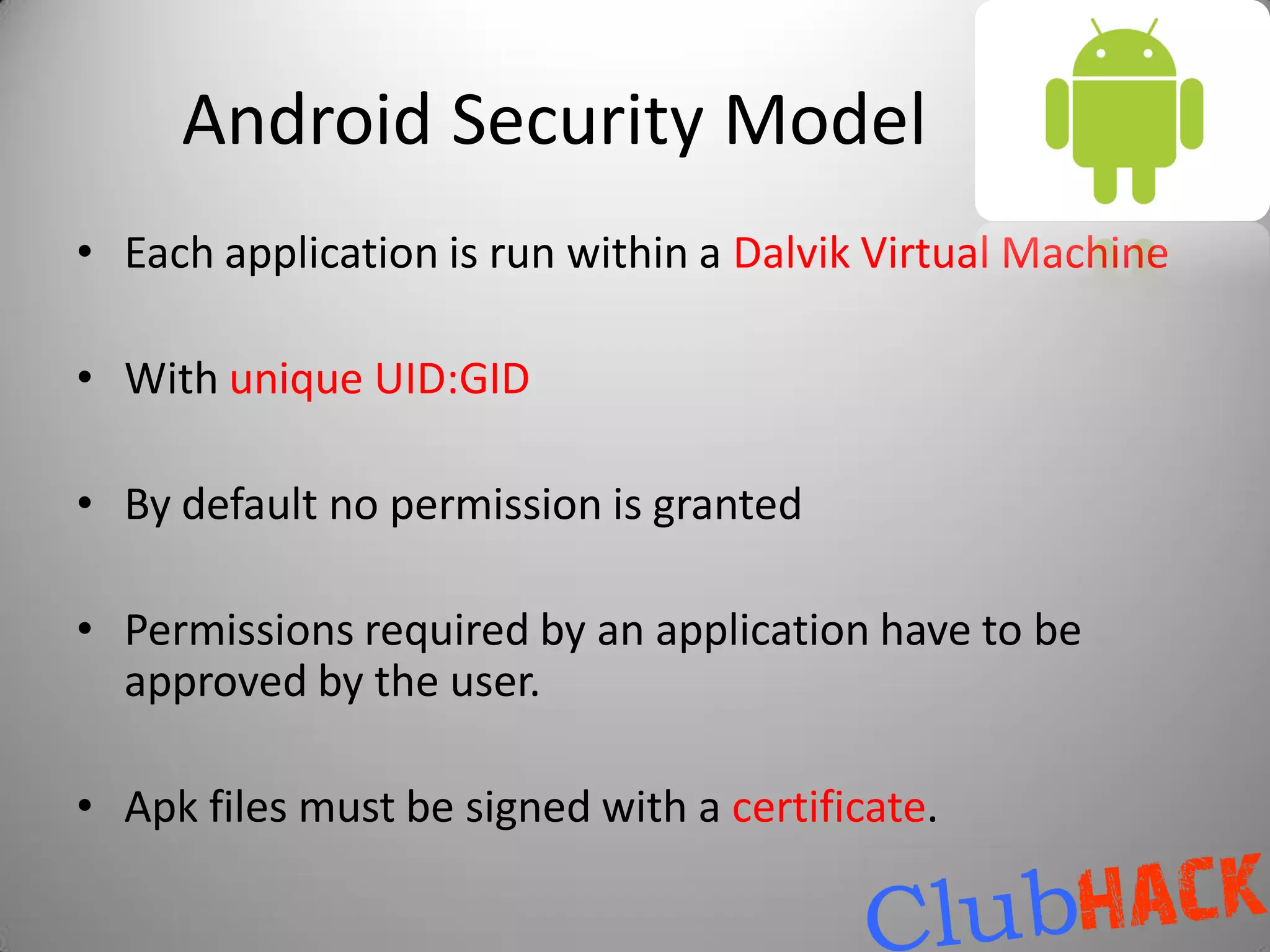 Android Security Model
• Each application is run within a Dalvik Virtual Machine

• With unique UID:GID

• By default no permission is granted

• Permissions required by an application have to be
  approved by the user.

• Apk files must be signed with a certificate.
 