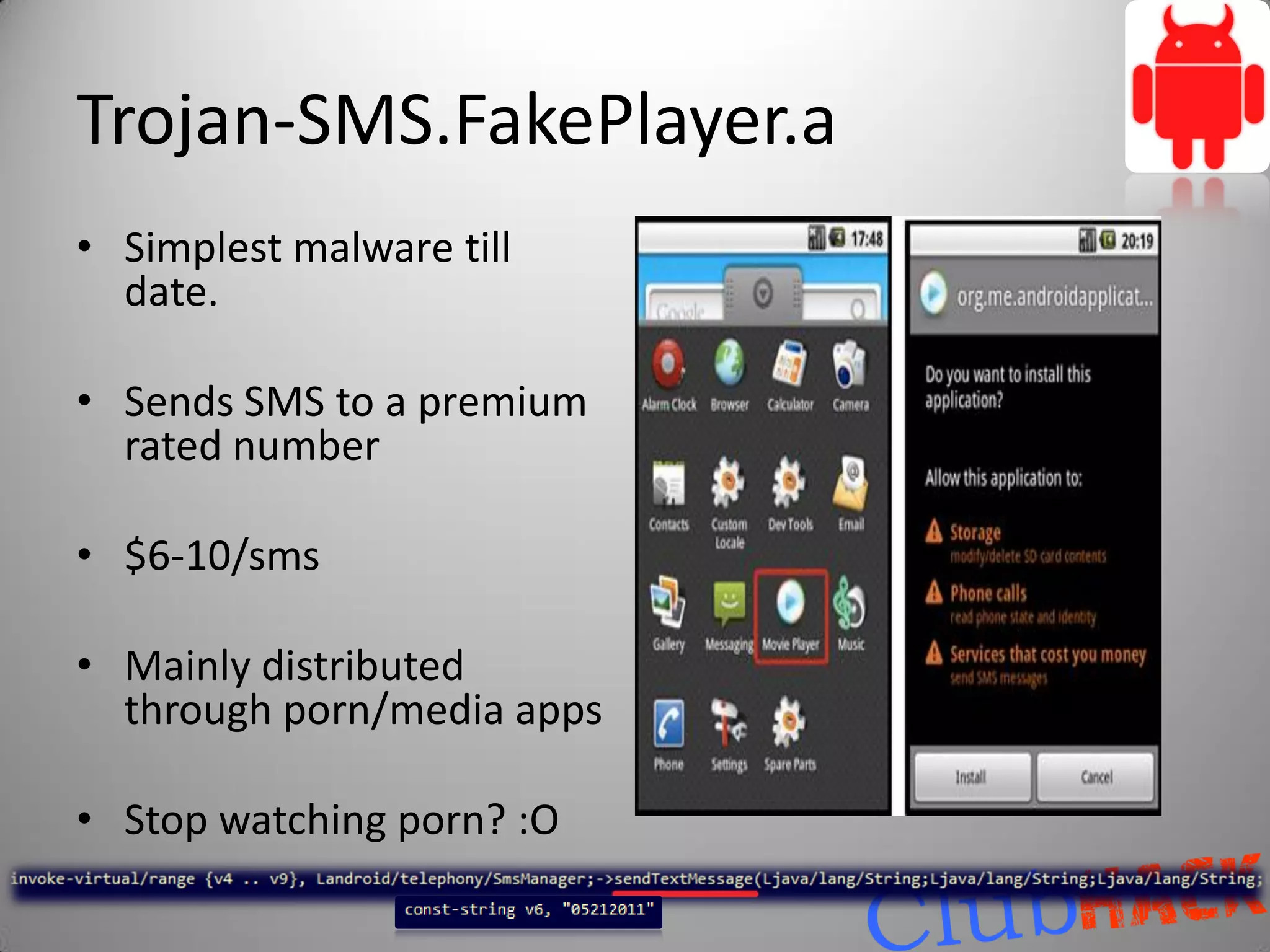 Trojan-SMS.FakePlayer.a
• Simplest malware till
  date.

• Sends SMS to a premium
  rated number

• $6-10/sms

• Mainly distributed
  through porn/media apps

• Stop watching porn? :O
 