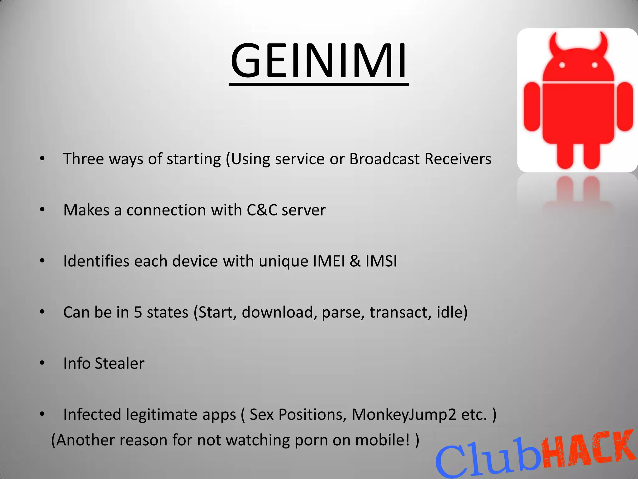 GEINIMI
•    Three ways of starting (Using service or Broadcast Receivers

•    Makes a connection with C&C server

•    Identifies each device with unique IMEI & IMSI

•    Can be in 5 states (Start, download, parse, transact, idle)

•    Info Stealer

•     Infected legitimate apps ( Sex Positions, MonkeyJump2 etc. )
    (Another reason for not watching porn on mobile! )
 