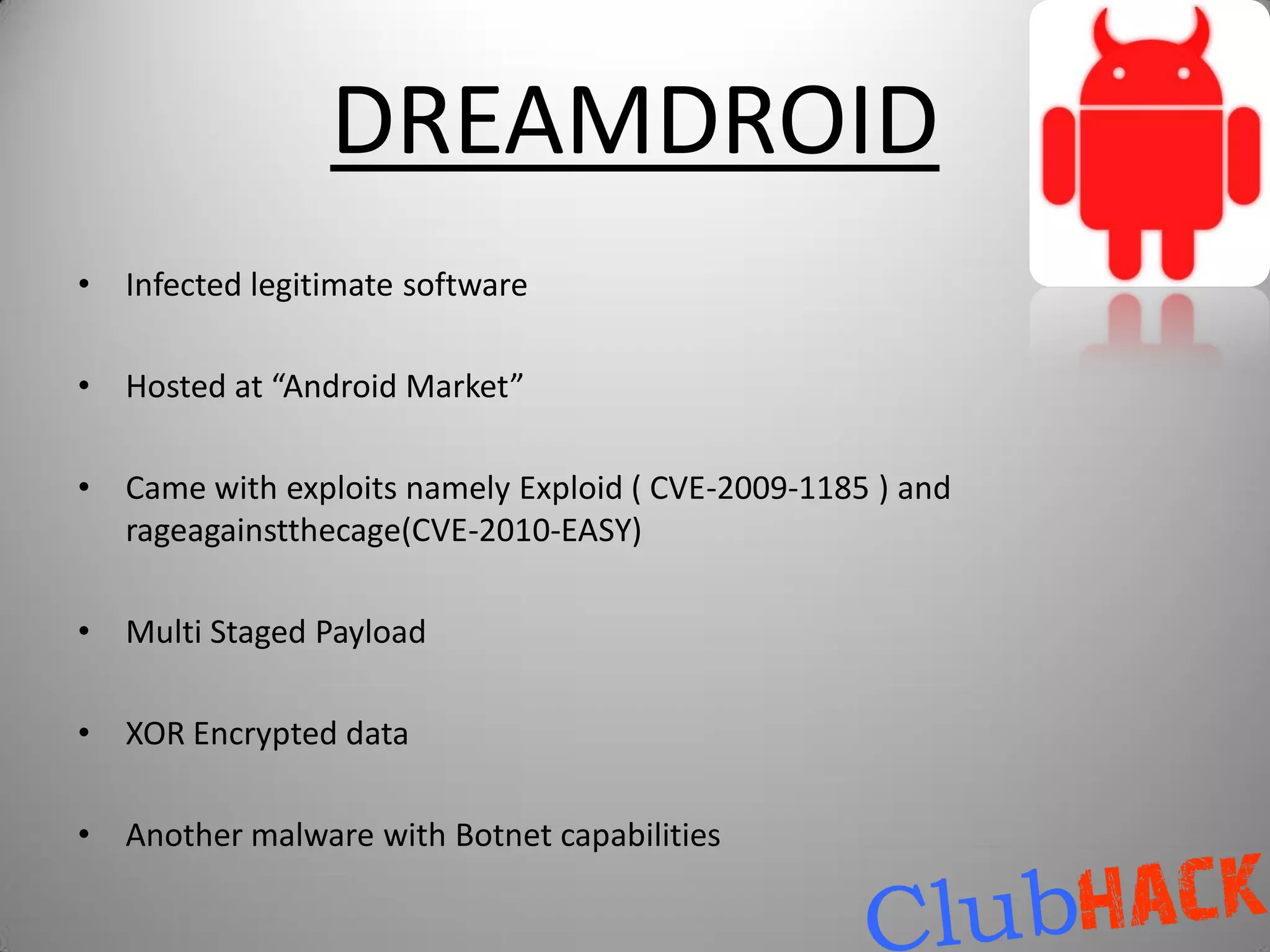 DREAMDROID
•   Infected legitimate software

•   Hosted at “Android Market”

•   Came with exploits namely Exploid ( CVE-2009-1185 ) and
    rageagainstthecage(CVE-2010-EASY)

•   Multi Staged Payload

•   XOR Encrypted data

•   Another malware with Botnet capabilities
 