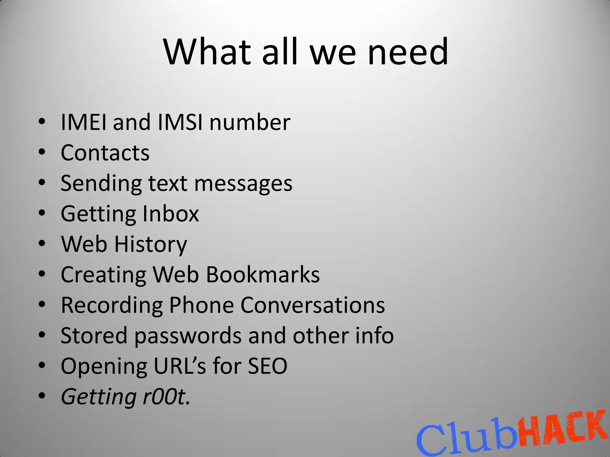 What all we need
•   IMEI and IMSI number
•   Contacts
•   Sending text messages
•   Getting Inbox
•   Web History
•   Creating Web Bookmarks
•   Recording Phone Conversations
•   Stored passwords and other info
•   Opening URL’s for SEO
•   Getting r00t.
 
