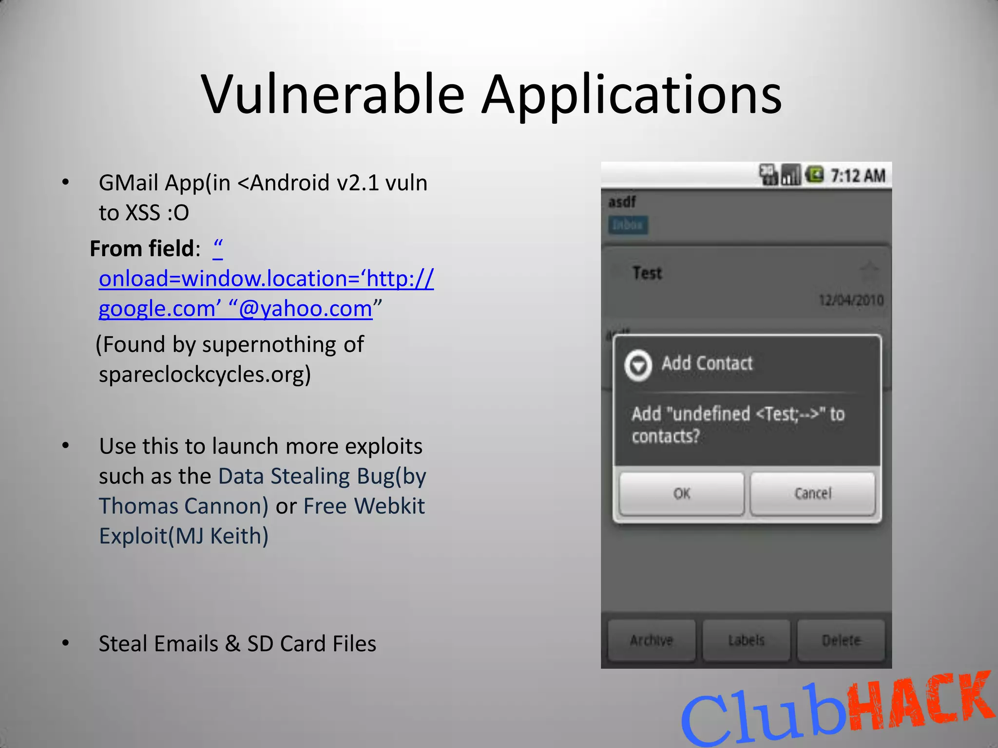 Vulnerable Applications
•    GMail App(in <Android v2.1 vuln
     to XSS :O
    From field: “
     onload=window.location=‘http://
     google.com’ “@yahoo.com”
     (Found by supernothing of
     spareclockcycles.org)

•   Use this to launch more exploits
    such as the Data Stealing Bug(by
    Thomas Cannon) or Free Webkit
    Exploit(MJ Keith)



•   Steal Emails & SD Card Files
 