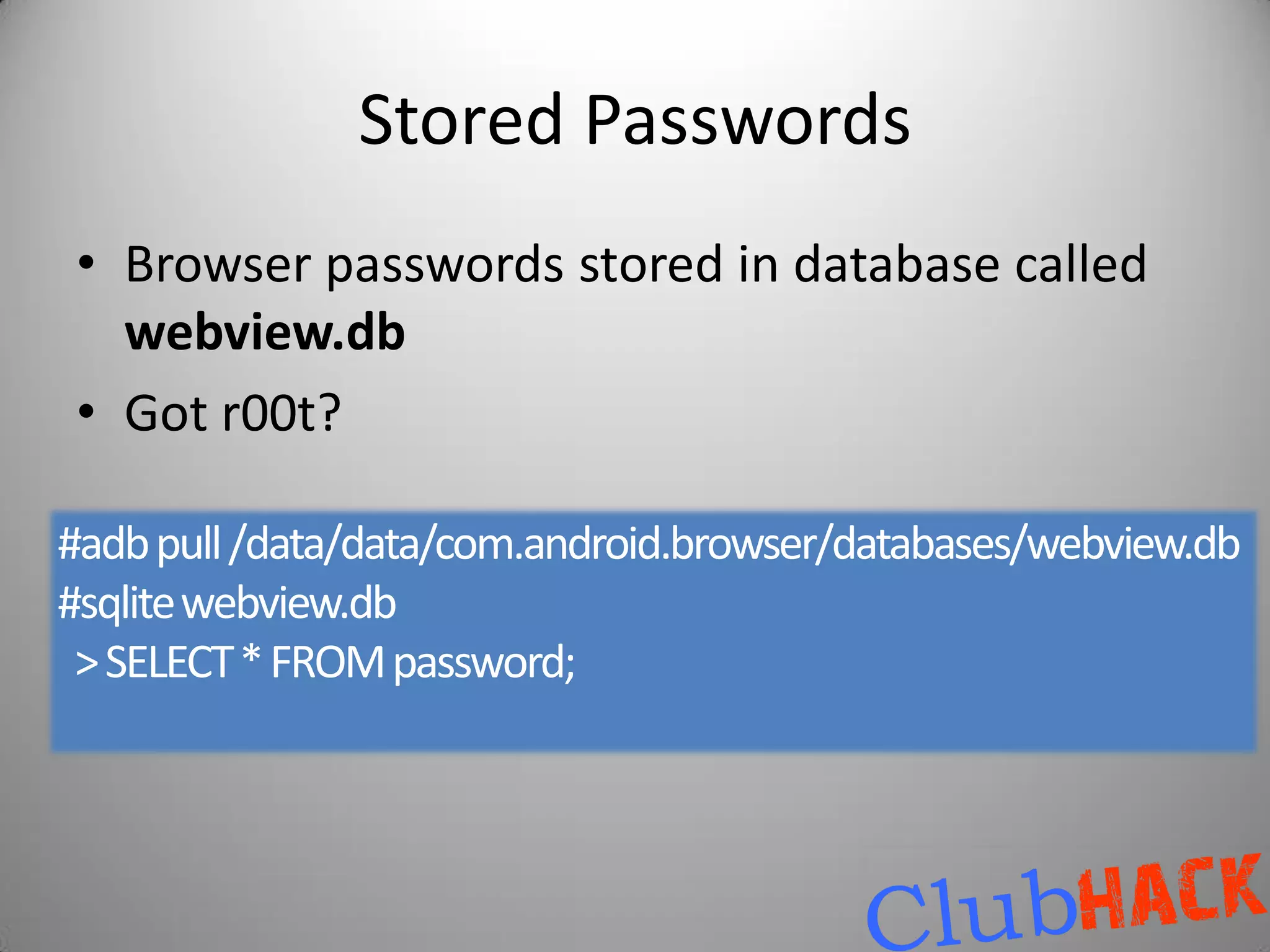 Stored Passwords
• Browser passwords stored in database called
  webview.db
• Got r00t?

#adb pull /data/data/com.android.browser/databases/webview.db
#sqlite webview.db
 > SELECT * FROM password;
 