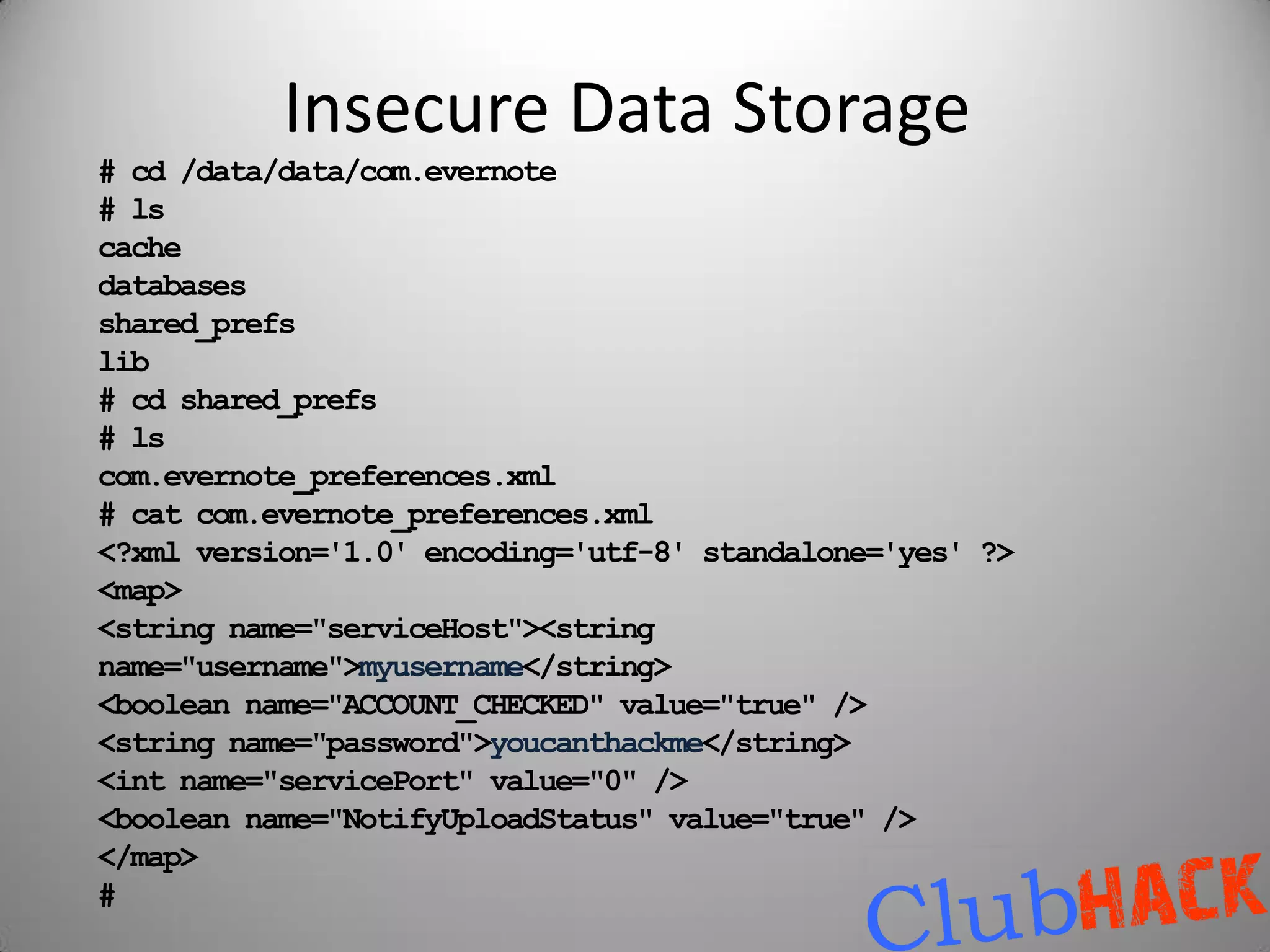 Insecure Data Storage
# cd /data/data/com.evernote
# ls
cache
databases
shared_prefs
lib
# cd shared_prefs
# ls
com.evernote_preferences.xml
# cat com.evernote_preferences.xml
<?xml version='1.0' encoding='utf-8' standalone='yes' ?>
<map>
<string name="serviceHost"><string
name="username">myusername</string>
<boolean name="ACCOUNT_CHECKED" value="true" />
<string name="password">youcanthackme</string>
<int name="servicePort" value="0" />
<boolean name="NotifyUploadStatus" value="true" />
</map>
#
 