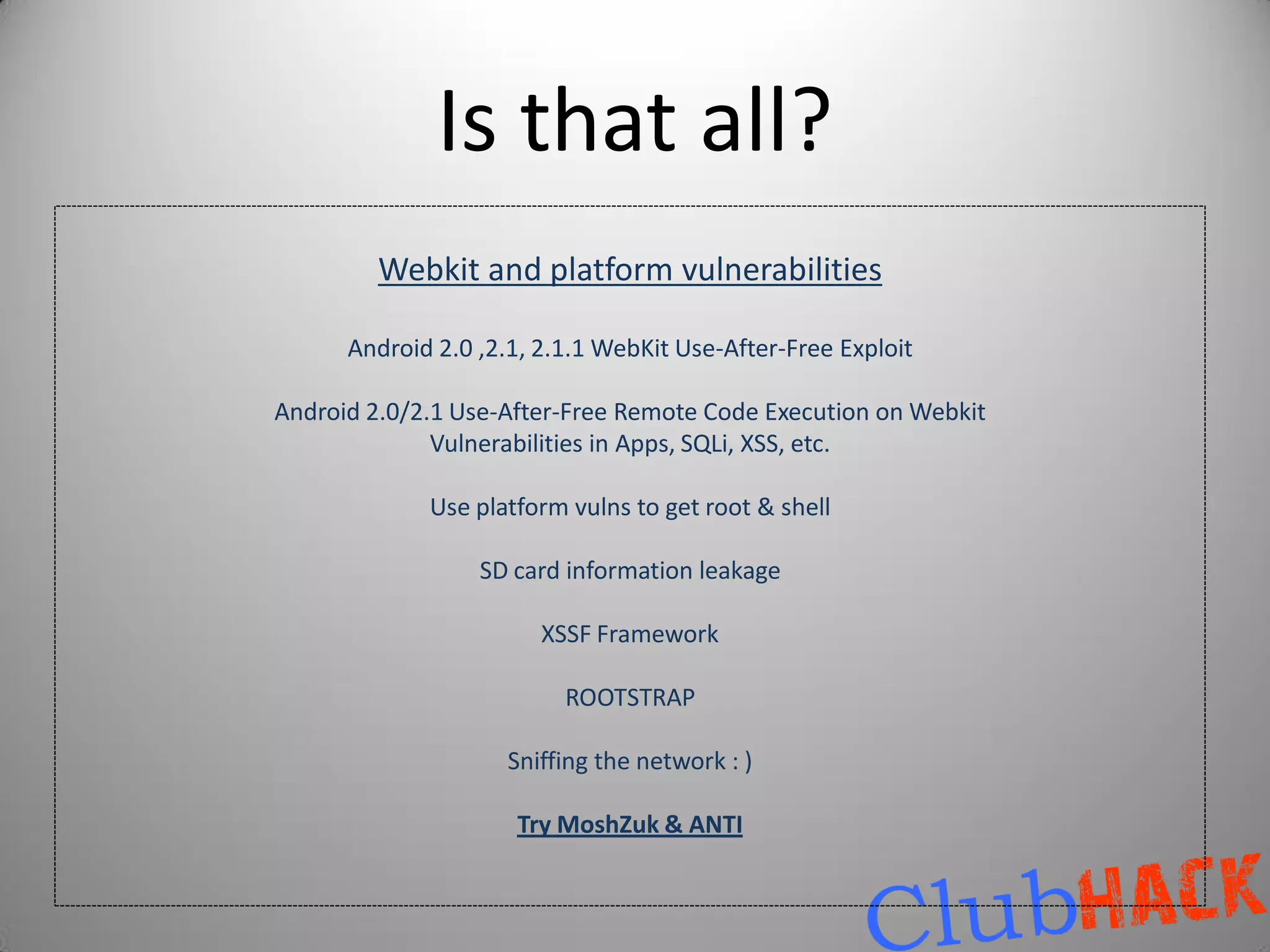 Is that all?
         Webkit and platform vulnerabilities

      Android 2.0 ,2.1, 2.1.1 WebKit Use-After-Free Exploit

Android 2.0/2.1 Use-After-Free Remote Code Execution on Webkit
              Vulnerabilities in Apps, SQLi, XSS, etc.

             Use platform vulns to get root & shell

                  SD card information leakage

                        XSSF Framework

                          ROOTSTRAP

                     Sniffing the network : )

                     Try MoshZuk & ANTI
 