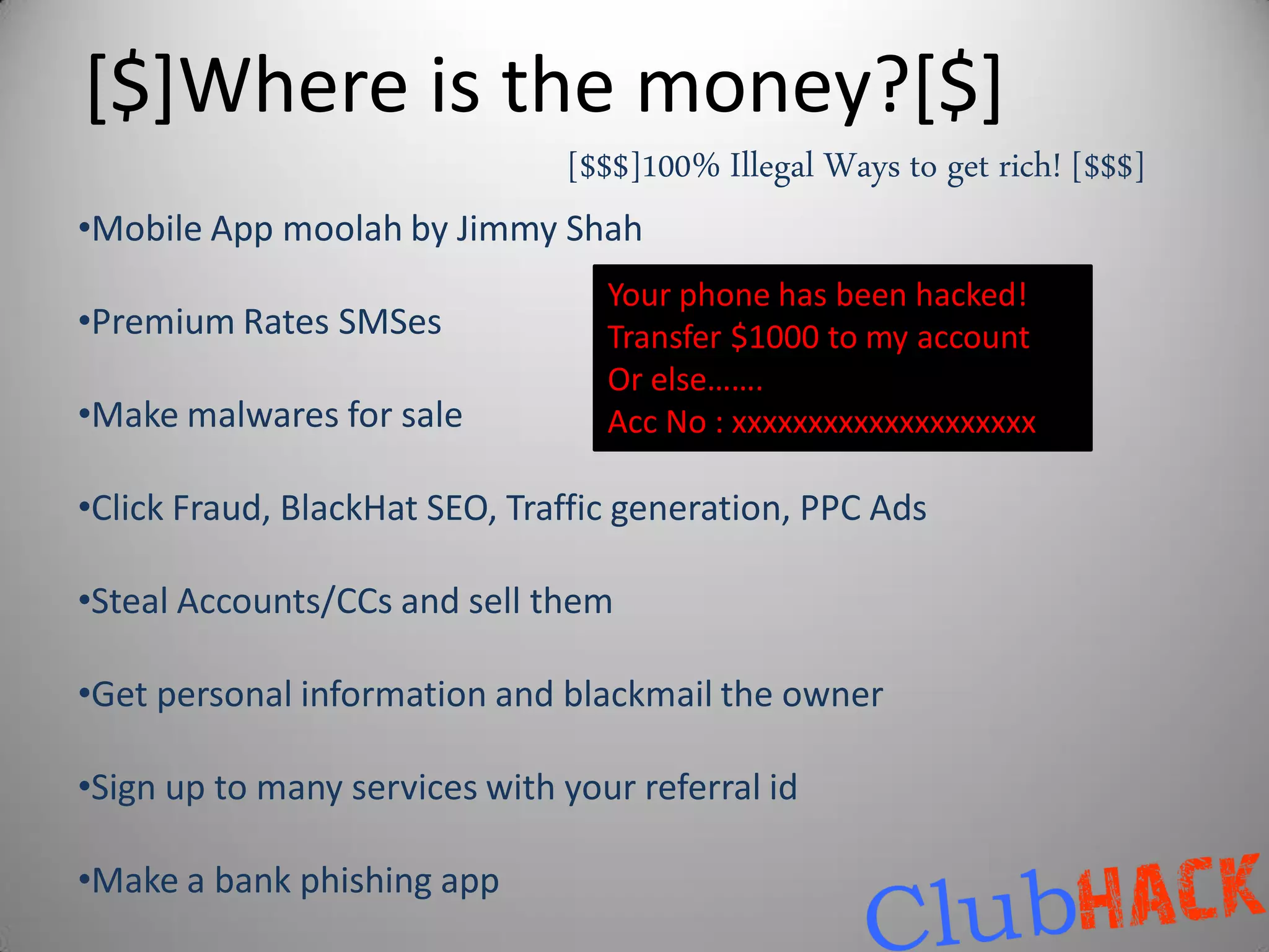 [$]Where is the money?[$]
                               [$$$]100% Illegal Ways to get rich! [$$$]
•Mobile App moolah by Jimmy Shah
                                  Your phone has been hacked!
•Premium Rates SMSes              Transfer $1000 to my account
                                  Or else…….
•Make malwares for sale           Acc No : xxxxxxxxxxxxxxxxxxxx

•Click Fraud, BlackHat SEO, Traffic generation, PPC Ads

•Steal Accounts/CCs and sell them

•Get personal information and blackmail the owner

•Sign up to many services with your referral id

•Make a bank phishing app
 