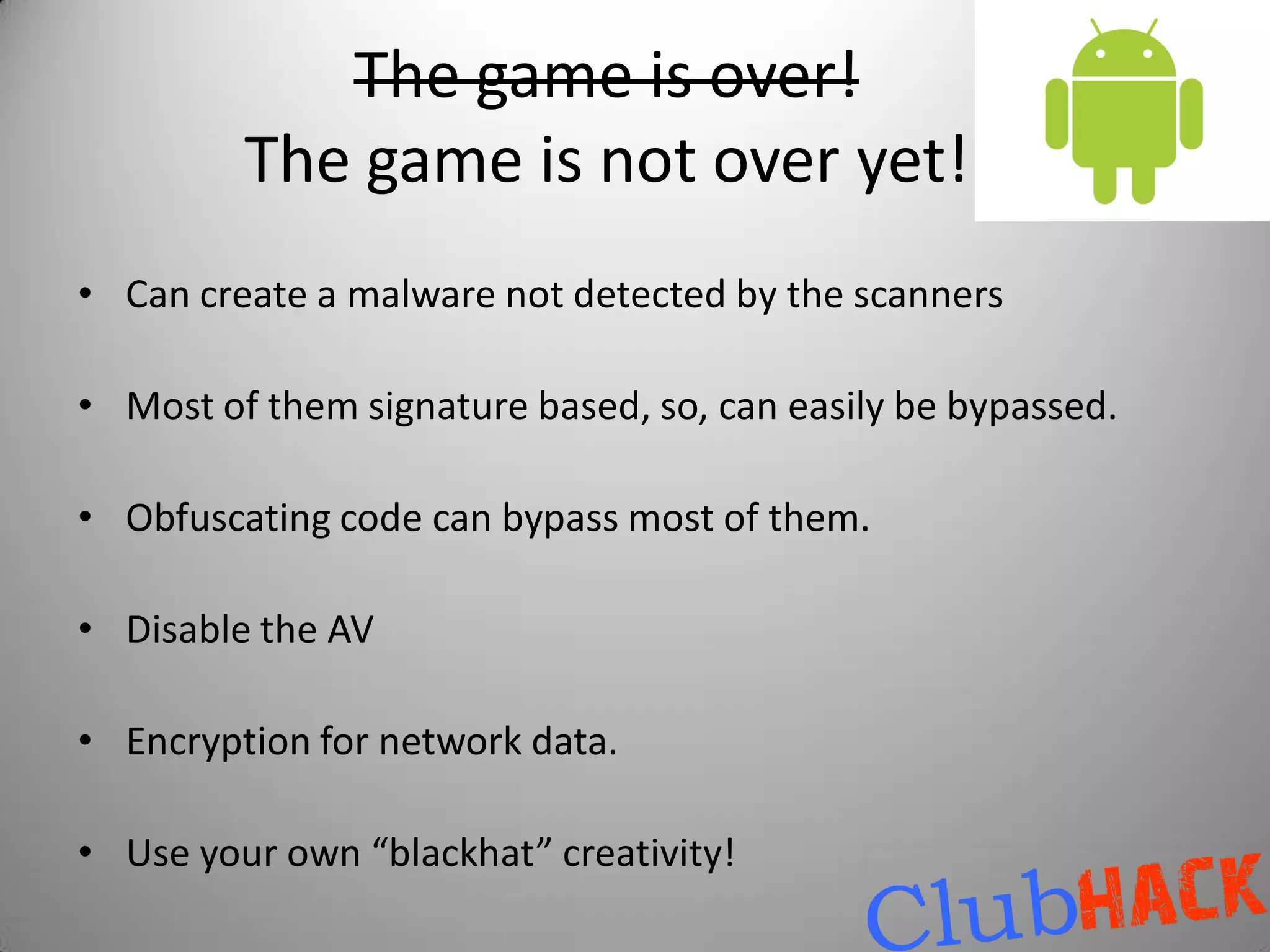 The game is over!
         The game is not over yet!
• Can create a malware not detected by the scanners

• Most of them signature based, so, can easily be bypassed.

• Obfuscating code can bypass most of them.

• Disable the AV

• Encryption for network data.

• Use your own “blackhat” creativity!
 