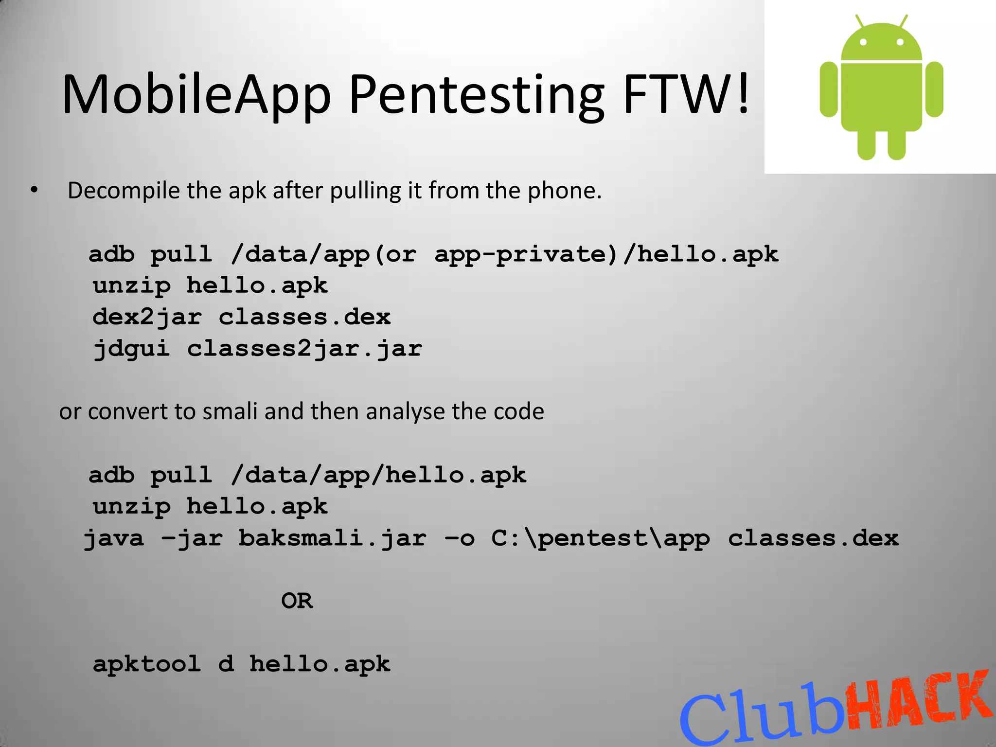 MobileApp Pentesting FTW!
•   Decompile the apk after pulling it from the phone.

      adb pull /data/app(or app-private)/hello.apk
      unzip hello.apk
      dex2jar classes.dex
      jdgui classes2jar.jar

    or convert to smali and then analyse the code

      adb pull /data/app/hello.apk
       unzip hello.apk
      java –jar baksmali.jar –o C:pentestapp classes.dex

                        OR

       apktool d hello.apk
 