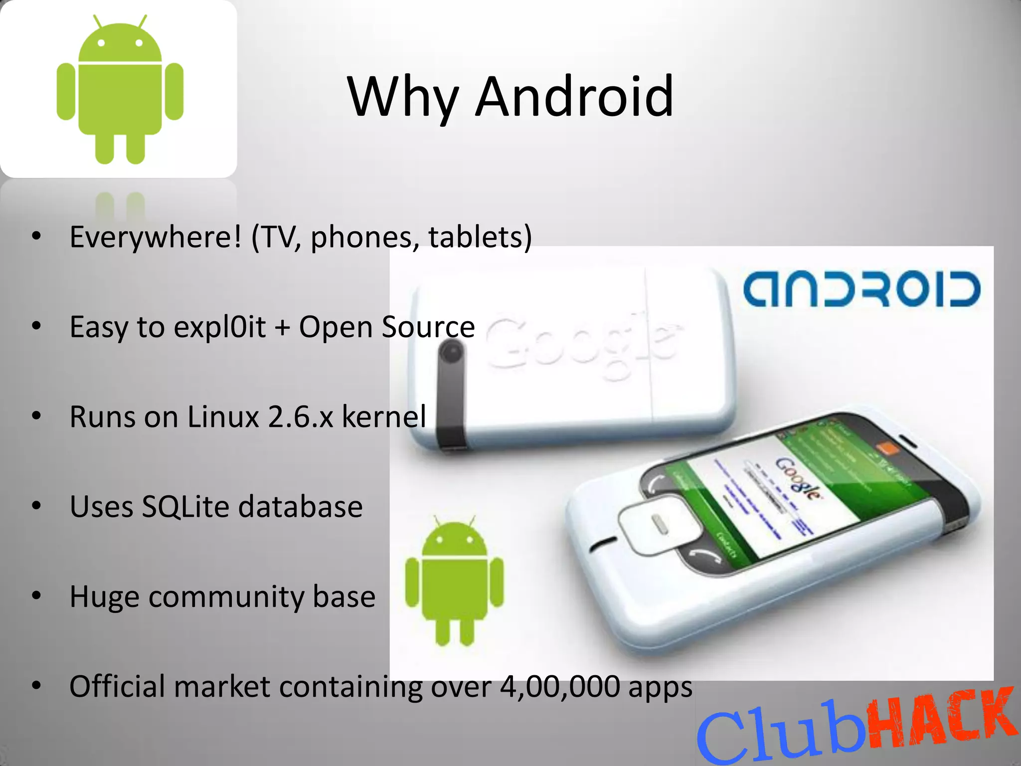 Why Android

• Everywhere! (TV, phones, tablets)

• Easy to expl0it + Open Source

• Runs on Linux 2.6.x kernel

• Uses SQLite database

• Huge community base

• Official market containing over 4,00,000 apps
 
