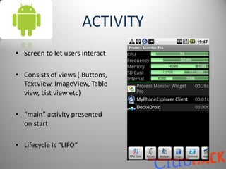 ACTIVITY
• Screen to let users interact

• Consists of views ( Buttons,
  TextView, ImageView, Table
  view, List view etc)

• “main” activity presented
  on start

• Lifecycle is “LIFO”
 
