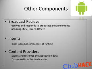 Other Components

• Broadcast Reciever
   receives and responds to broadcast announcements
   Incoming SMS , Screen Off etc.


• Intents
   Binds individual components at runtime


• Content Providers
   Stores and retrieves the application data
   Data stored in an SQLite database
 