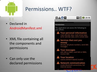 Permissions.. WTF?

• Declared in
  AndroidManifest.xml

• XML file containing all
  the components and
  permissions

• Can only use the
  declared permissions
 