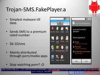 Trojan-SMS.FakePlayer.a
• Simplest malware till
  date.

• Sends SMS to a premium
  rated number

• $6-10/sms

• Mainly distributed
  through porn/media apps

• Stop watching porn? :O
 