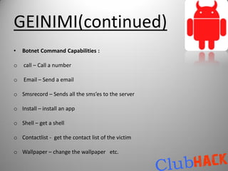 GEINIMI(continued)
•   Botnet Command Capabilities :

o   call – Call a number

o   Email – Send a email

o Smsrecord – Sends all the sms’es to the server

o Install – install an app

o Shell – get a shell

o Contactlist - get the contact list of the victim

o Wallpaper – change the wallpaper etc.
 