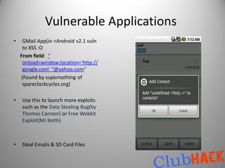 Vulnerable Applications
•    GMail App(in <Android v2.1 vuln
     to XSS :O
    From field: “
     onload=window.location=‘http://
     google.com’ “@yahoo.com”
     (Found by supernothing of
     spareclockcycles.org)

•   Use this to launch more exploits
    such as the Data Stealing Bug(by
    Thomas Cannon) or Free Webkit
    Exploit(MJ Keith)



•   Steal Emails & SD Card Files
 