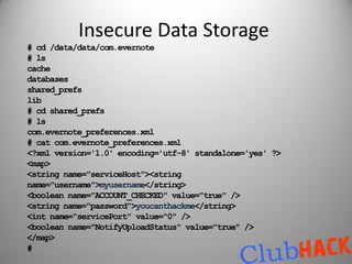 Insecure Data Storage
# cd /data/data/com.evernote
# ls
cache
databases
shared_prefs
lib
# cd shared_prefs
# ls
com.evernote_preferences.xml
# cat com.evernote_preferences.xml
<?xml version='1.0' encoding='utf-8' standalone='yes' ?>
<map>
<string name="serviceHost"><string
name="username">myusername</string>
<boolean name="ACCOUNT_CHECKED" value="true" />
<string name="password">youcanthackme</string>
<int name="servicePort" value="0" />
<boolean name="NotifyUploadStatus" value="true" />
</map>
#
 