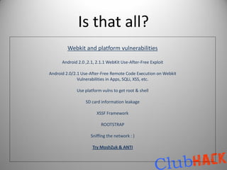 Is that all?
         Webkit and platform vulnerabilities

      Android 2.0 ,2.1, 2.1.1 WebKit Use-After-Free Exploit

Android 2.0/2.1 Use-After-Free Remote Code Execution on Webkit
              Vulnerabilities in Apps, SQLi, XSS, etc.

             Use platform vulns to get root & shell

                  SD card information leakage

                        XSSF Framework

                          ROOTSTRAP

                     Sniffing the network : )

                     Try MoshZuk & ANTI
 