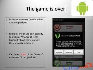 The game is over!
•   Malware scanners developed for
    Android platform.



•   Lookout(one of the best security
    solutions), AVG, Quick Heal,
    Kaspersky have come up with
    their security solutions.



•   Can detect most of the “known”
    malwares of this platform.
 