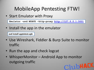 MobileApp Pentesting FTW!
• Start Emulator with Proxy
  Emulator –avd MYAVD –http-proxy http://127.0.0.1:5001


• Install the app in the emulator
 avd install apptotest.apk

• Use Wireshark, Fiddler & Burp Suite to monitor
  traffic
• Run the app and check logcat
• WhisperMonitor – Android App to monitor
  outgoing traffic
 