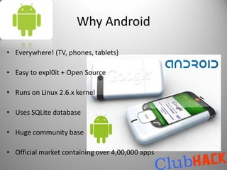 Why Android

• Everywhere! (TV, phones, tablets)

• Easy to expl0it + Open Source

• Runs on Linux 2.6.x kernel

• Uses SQLite database

• Huge community base

• Official market containing over 4,00,000 apps
 