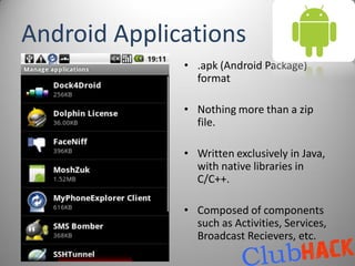 Android Applications
              • .apk (Android Package)
                format

              • Nothing more than a zip
                file.

              • Written exclusively in Java,
                with native libraries in
                C/C++.

              • Composed of components
                such as Activities, Services,
                Broadcast Recievers, etc.
 
