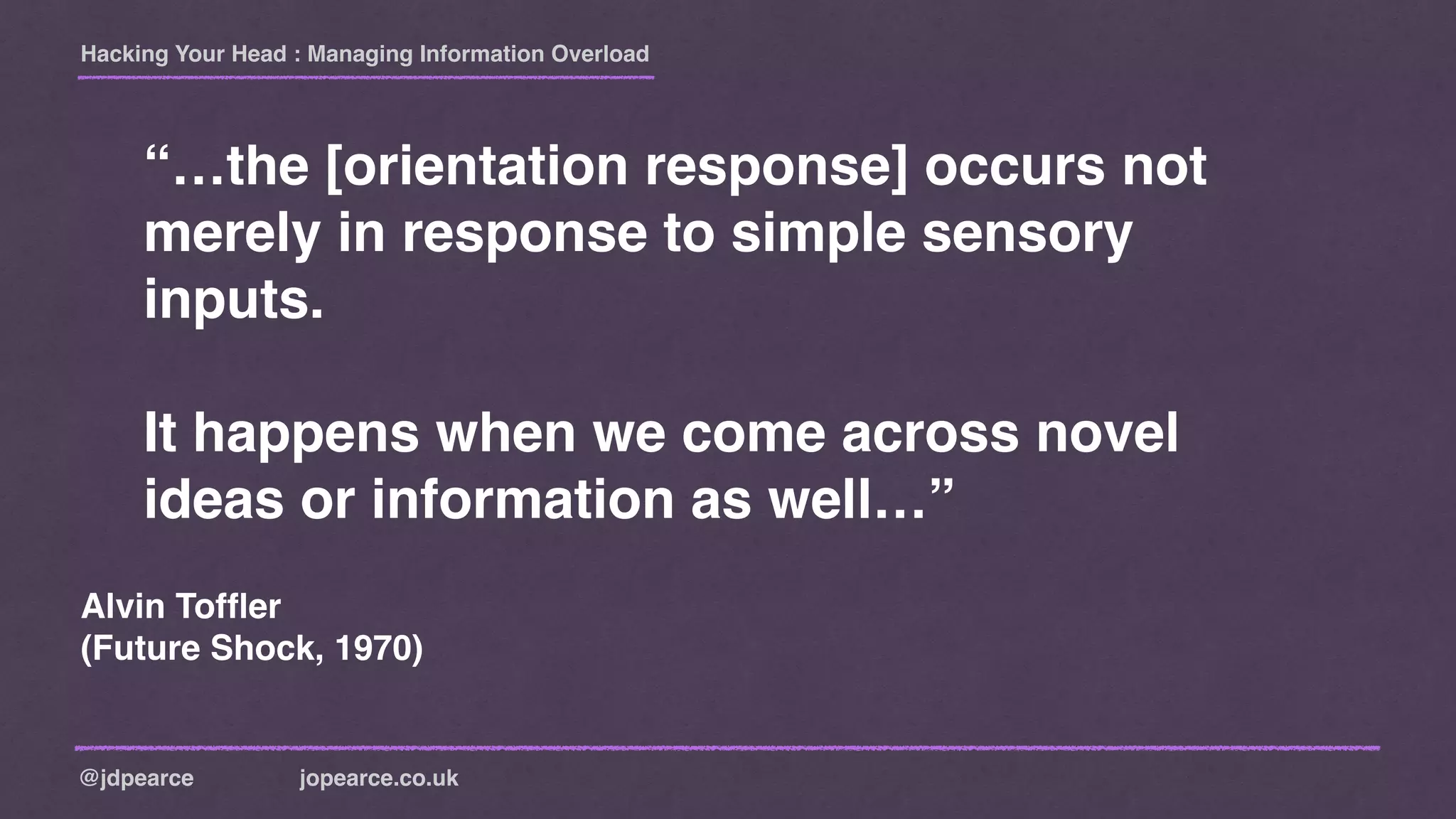 Hacking Your Head : Managing Information Overload
@jdpearce jopearce.co.uk
“…the [orientation response] occurs not
merely in response to simple sensory
inputs.
It happens when we come across novel
ideas or information as well…”
Alvin Tofﬂer
(Future Shock, 1970)
 