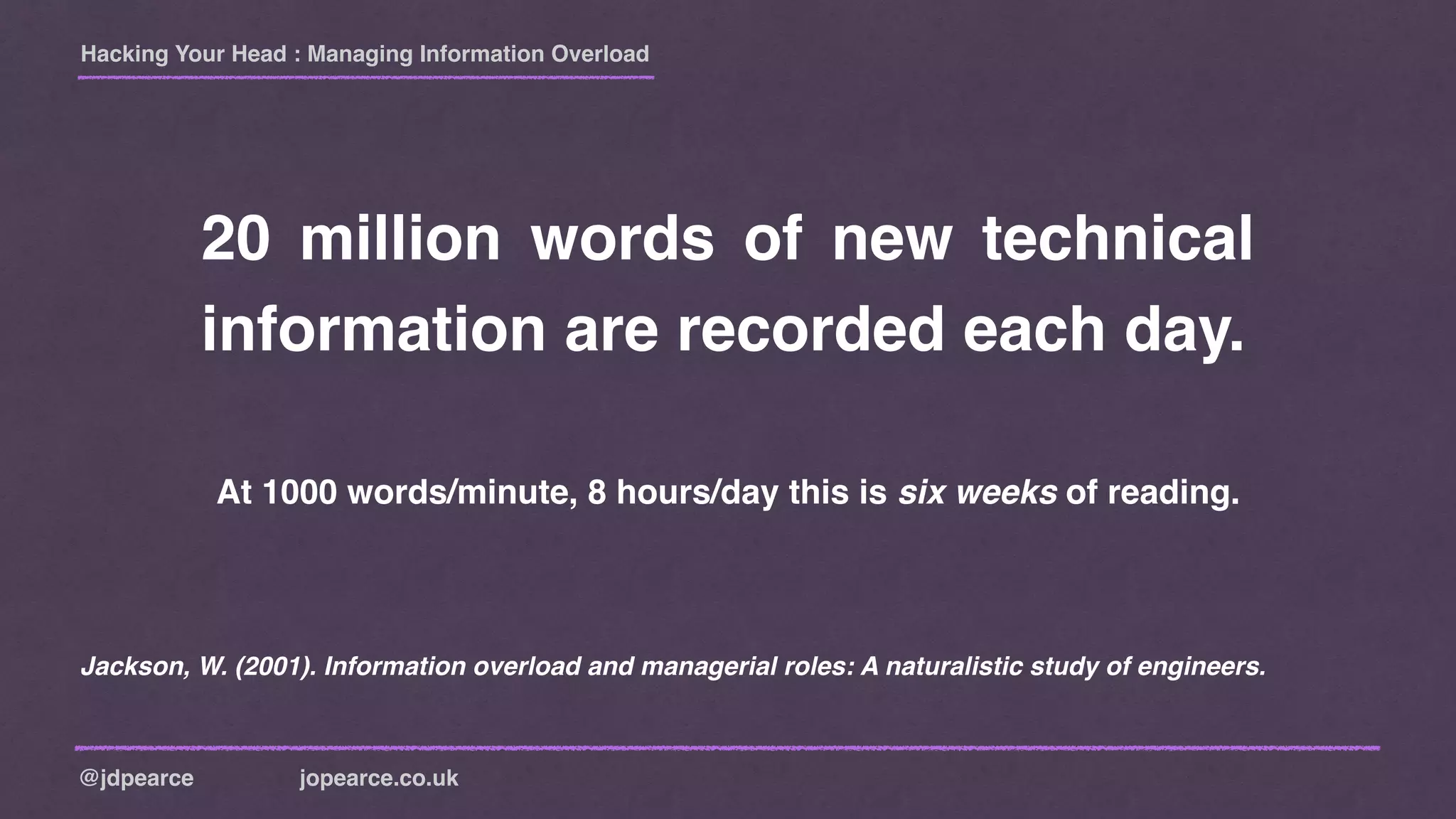 Hacking Your Head : Managing Information Overload
@jdpearce jopearce.co.uk
20 million words of new technical
information are recorded each day.
Jackson, W. (2001). Information overload and managerial roles: A naturalistic study of engineers.
At 1000 words/minute, 8 hours/day this is six weeks of reading.
 
