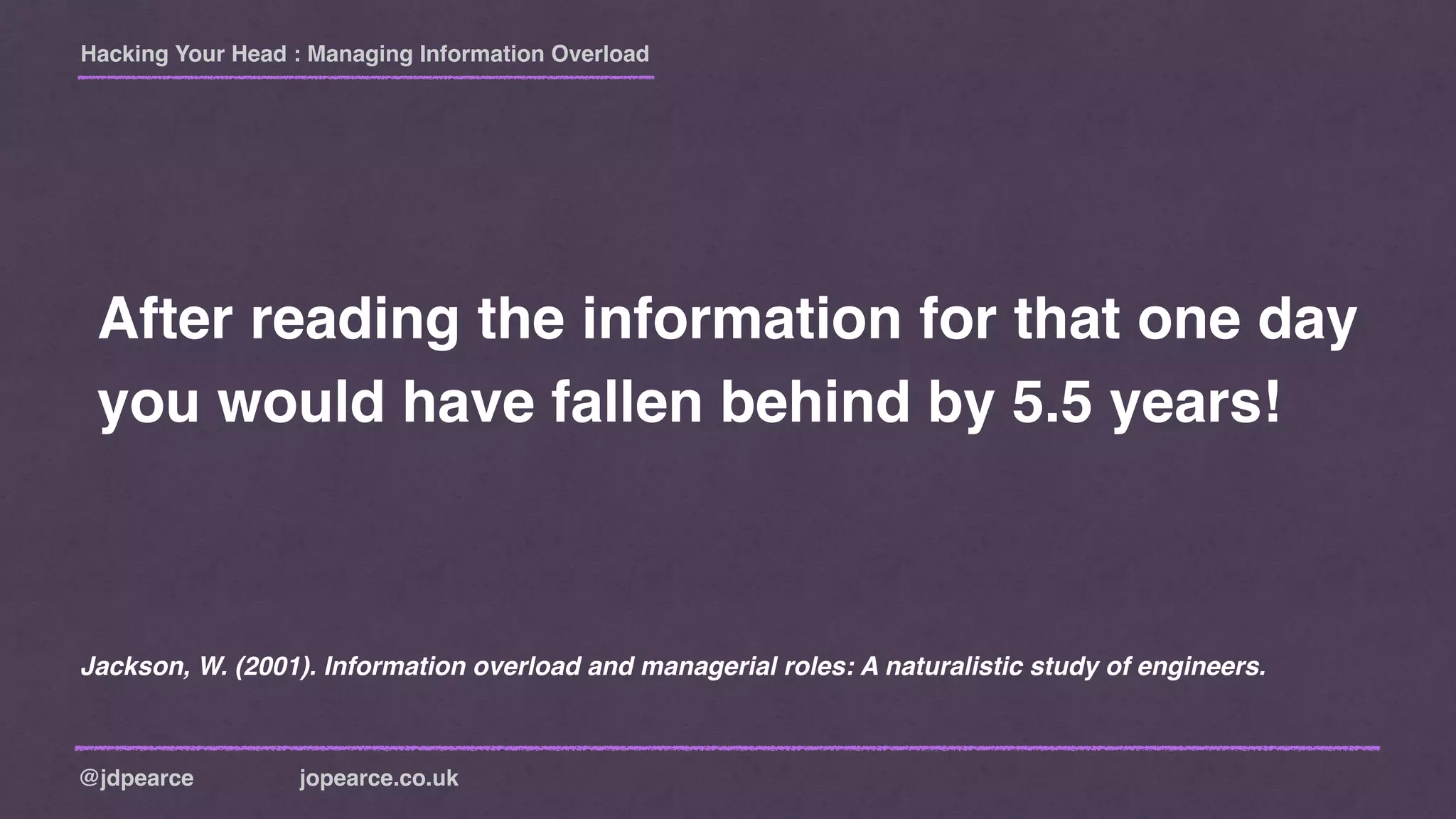 Hacking Your Head : Managing Information Overload
@jdpearce jopearce.co.uk
After reading the information for that one day
you would have fallen behind by 5.5 years!
Jackson, W. (2001). Information overload and managerial roles: A naturalistic study of engineers.
 