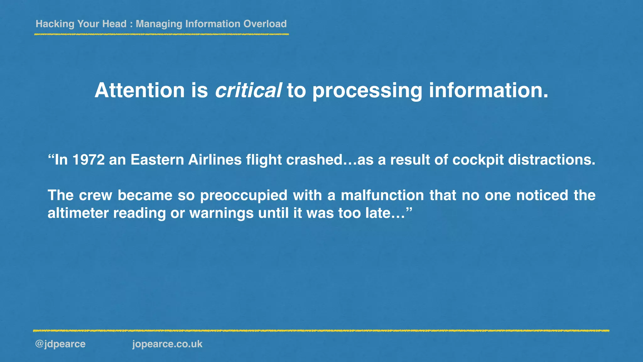 Hacking Your Head : Managing Information Overload
@jdpearce jopearce.co.uk
Attention is critical to processing information.
“In 1972 an Eastern Airlines ﬂight crashed…as a result of cockpit distractions.
The crew became so preoccupied with a malfunction that no one noticed the
altimeter reading or warnings until it was too late…”
 