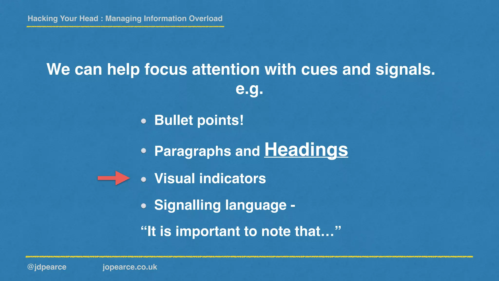 Hacking Your Head : Managing Information Overload
@jdpearce jopearce.co.uk
We can help focus attention with cues and signals.
e.g.
“It is important to note that…”
Bullet points!
Paragraphs and Headings
Visual indicators
Signalling language -
 