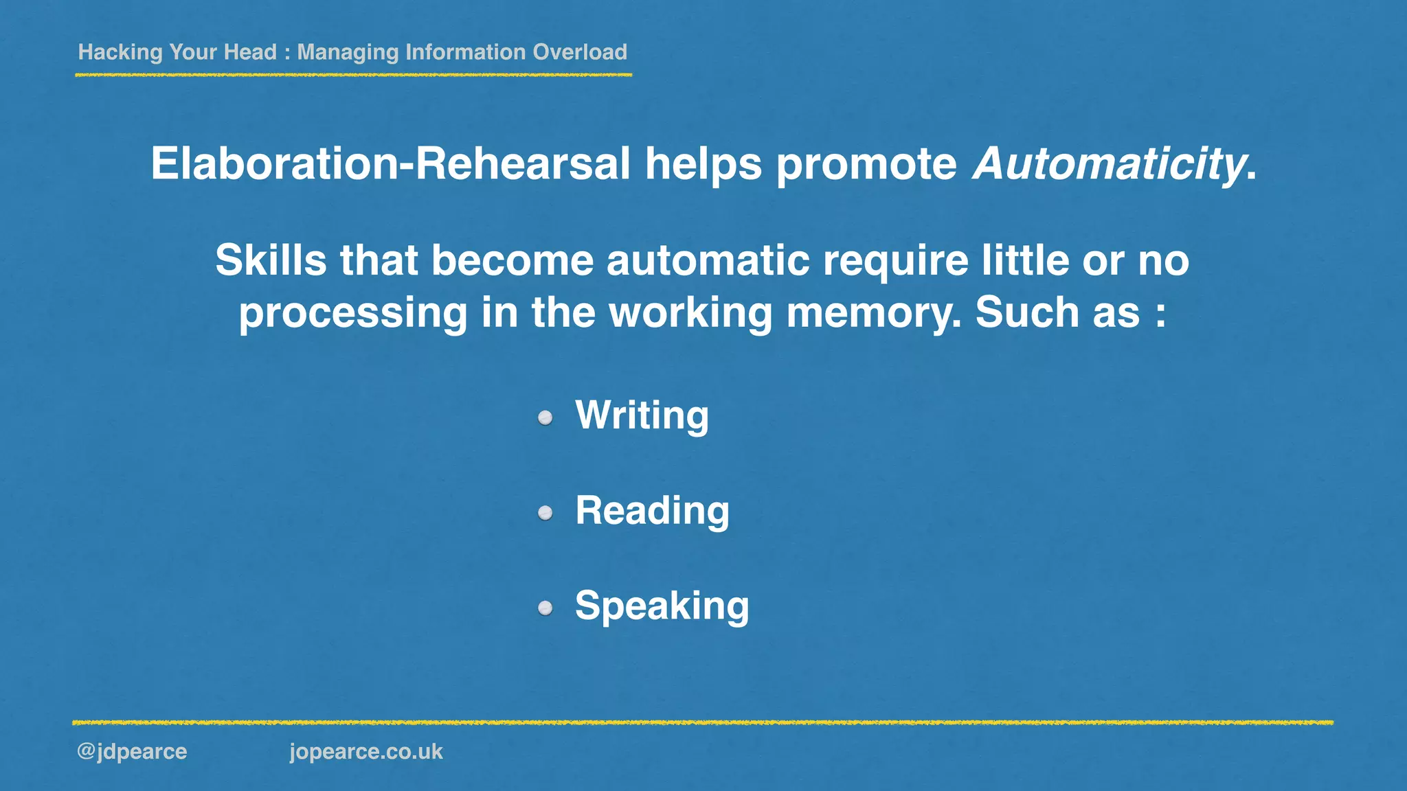 Hacking Your Head : Managing Information Overload
@jdpearce jopearce.co.uk
Elaboration-Rehearsal helps promote Automaticity.
Writing
Reading
Speaking
Skills that become automatic require little or no
processing in the working memory. Such as :
 
