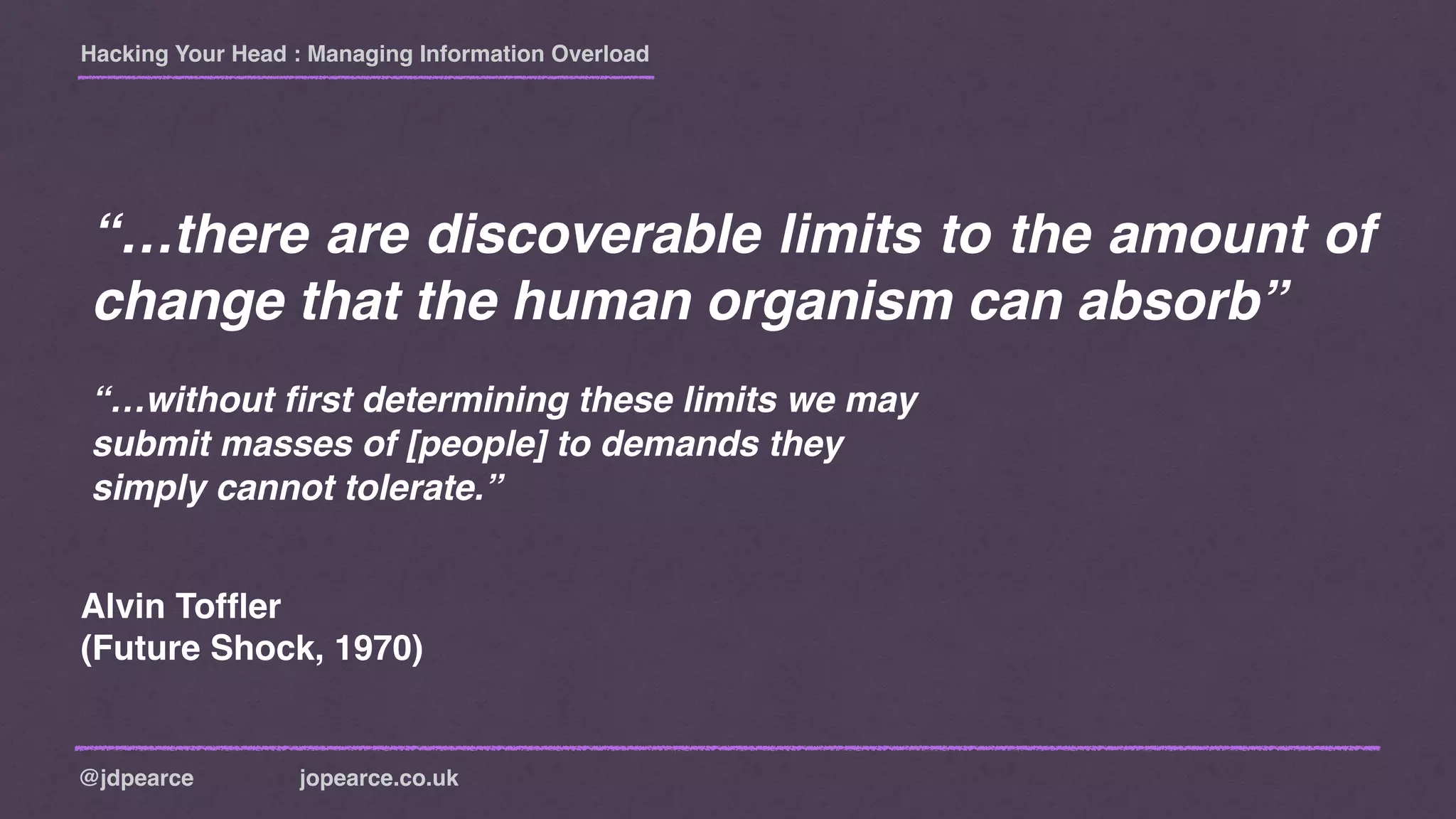 Hacking Your Head : Managing Information Overload
@jdpearce jopearce.co.uk
“…there are discoverable limits to the amount of
change that the human organism can absorb”
“…without ﬁrst determining these limits we may
submit masses of [people] to demands they
simply cannot tolerate.”
Alvin Tofﬂer
(Future Shock, 1970)
 