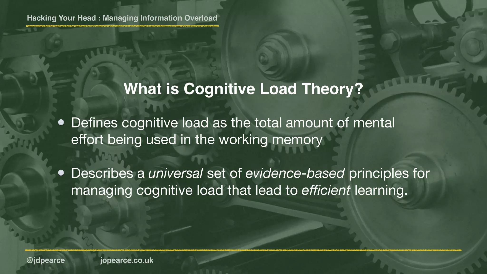 Hacking Your Head : Managing Information Overload
@jdpearce jopearce.co.uk
Deﬁnes cognitive load as the total amount of mental
eﬀort being used in the working memory

Describes a universal set of evidence-based principles for
managing cognitive load that lead to eﬃcient learning.
What is Cognitive Load Theory?
 