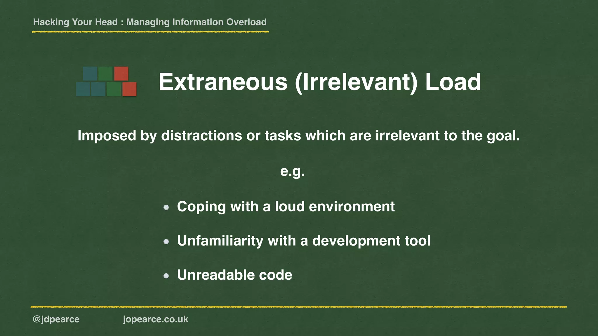Hacking Your Head : Managing Information Overload
@jdpearce jopearce.co.uk
Imposed by distractions or tasks which are irrelevant to the goal.
Coping with a loud environment
Unfamiliarity with a development tool
Unreadable code
e.g.
Extraneous (Irrelevant) Load
 