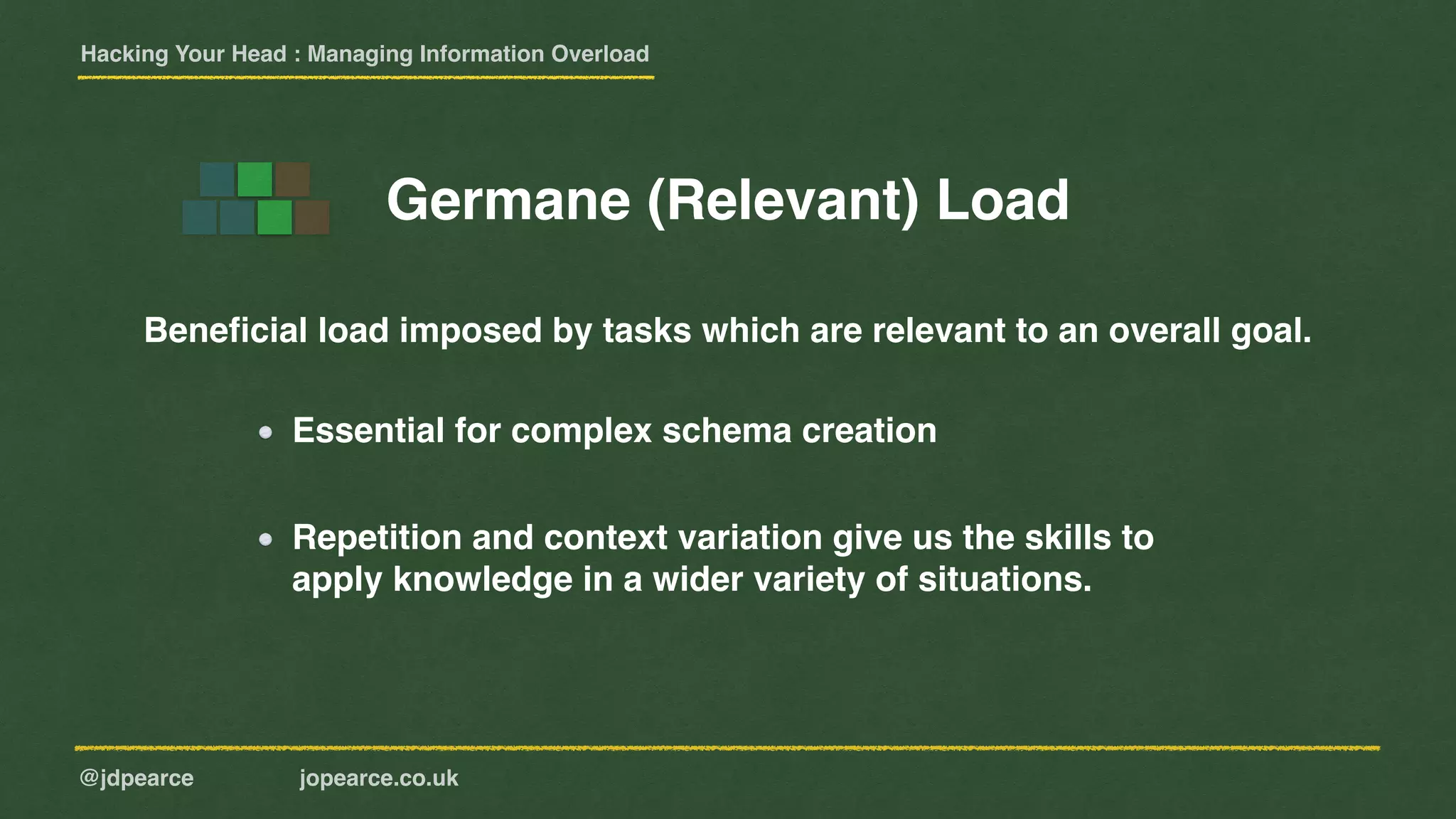 Hacking Your Head : Managing Information Overload
@jdpearce jopearce.co.uk
Beneﬁcial load imposed by tasks which are relevant to an overall goal.
Repetition and context variation give us the skills to
apply knowledge in a wider variety of situations.
Germane (Relevant) Load
Essential for complex schema creation
 