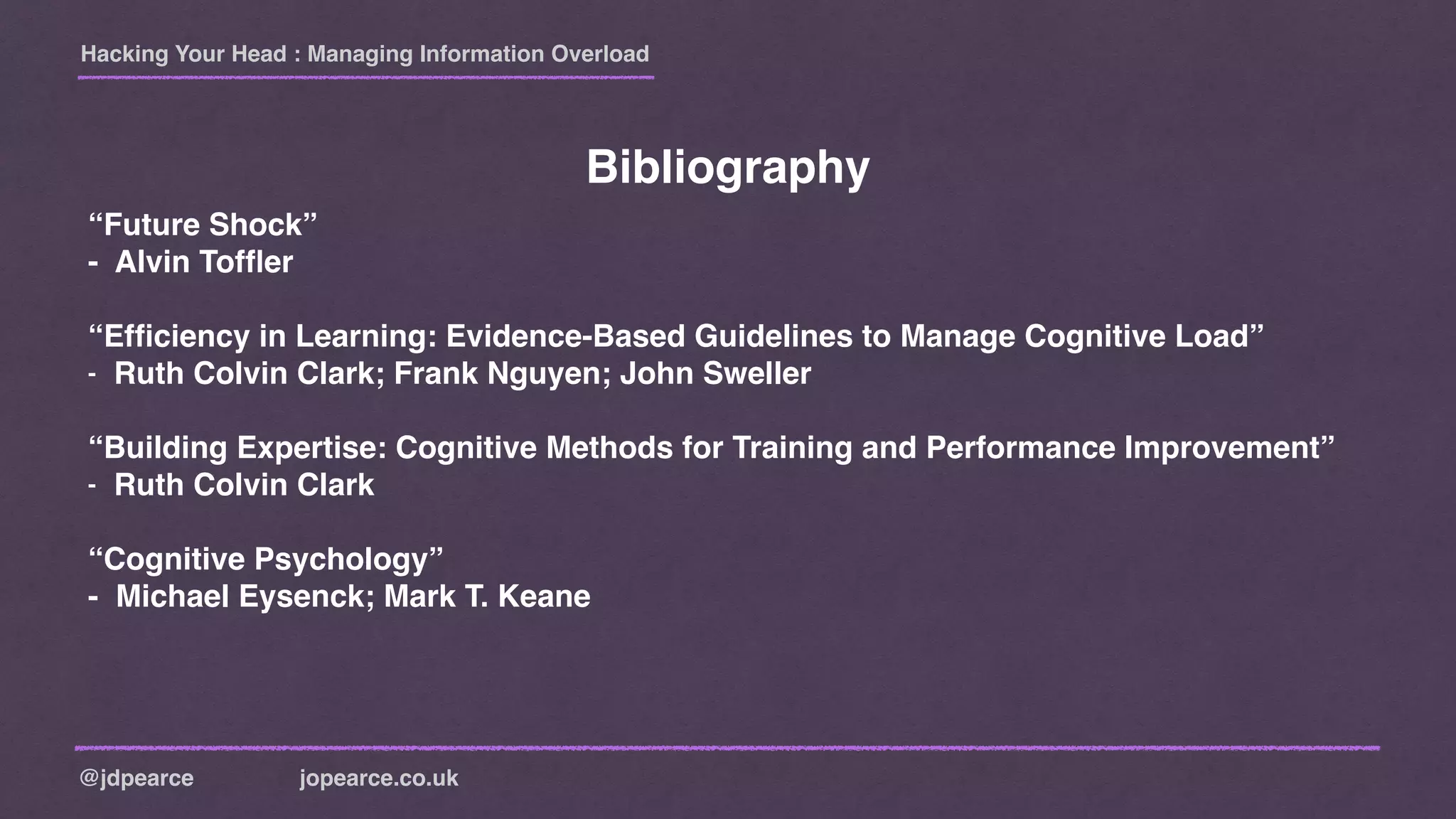 Hacking Your Head : Managing Information Overload
@jdpearce jopearce.co.uk
Bibliography
“Future Shock”
- Alvin Tofﬂer
“Efﬁciency in Learning: Evidence-Based Guidelines to Manage Cognitive Load”
- Ruth Colvin Clark; Frank Nguyen; John Sweller
“Building Expertise: Cognitive Methods for Training and Performance Improvement”
- Ruth Colvin Clark
“Cognitive Psychology”
- Michael Eysenck; Mark T. Keane
 