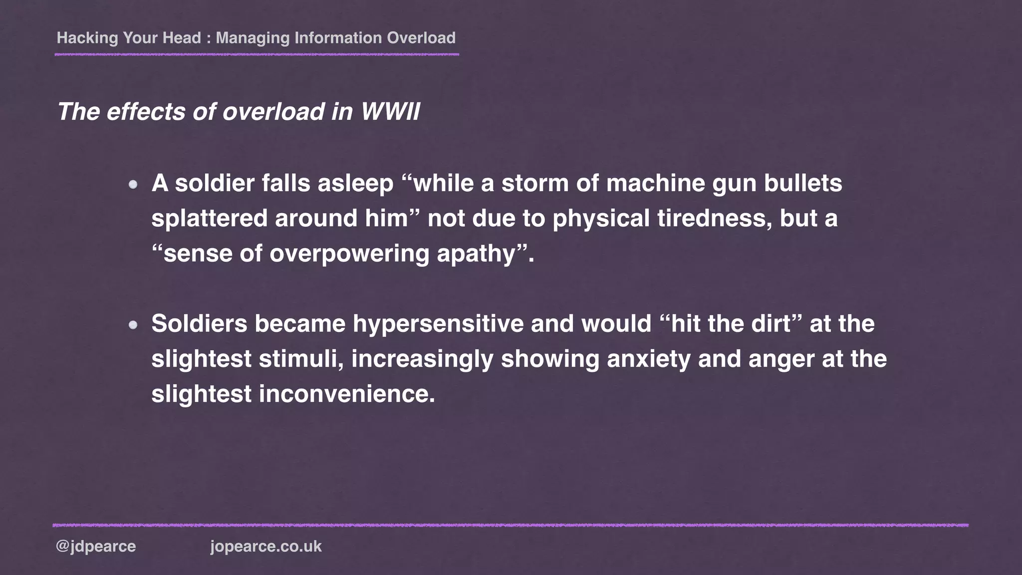 Hacking Your Head : Managing Information Overload
@jdpearce jopearce.co.uk
A soldier falls asleep “while a storm of machine gun bullets
splattered around him” not due to physical tiredness, but a
“sense of overpowering apathy”.
Soldiers became hypersensitive and would “hit the dirt” at the
slightest stimuli, increasingly showing anxiety and anger at the
slightest inconvenience.
The effects of overload in WWII
 