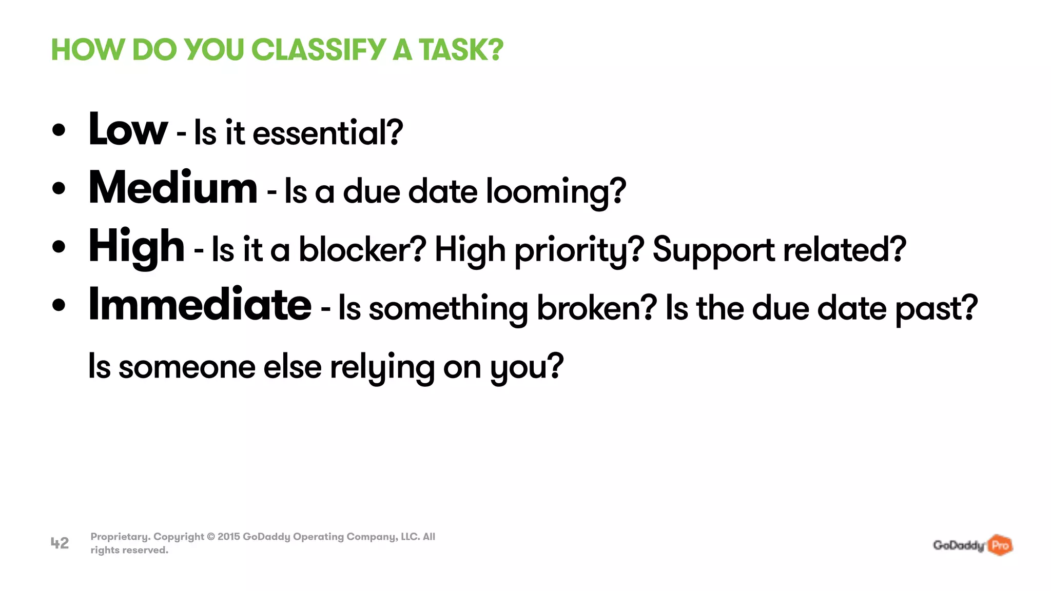 HOW DO YOU CLASSIFY A TASK?
Proprietary. Copyright © 2015 GoDaddy Operating Company, LLC. All
rights reserved.42
• Low - Is it essential?
• Medium - Is a due date looming?
• High - Is it a blocker? High priority? Support related?
• Immediate - Is something broken? Is the due date past?
Is someone else relying on you?
 