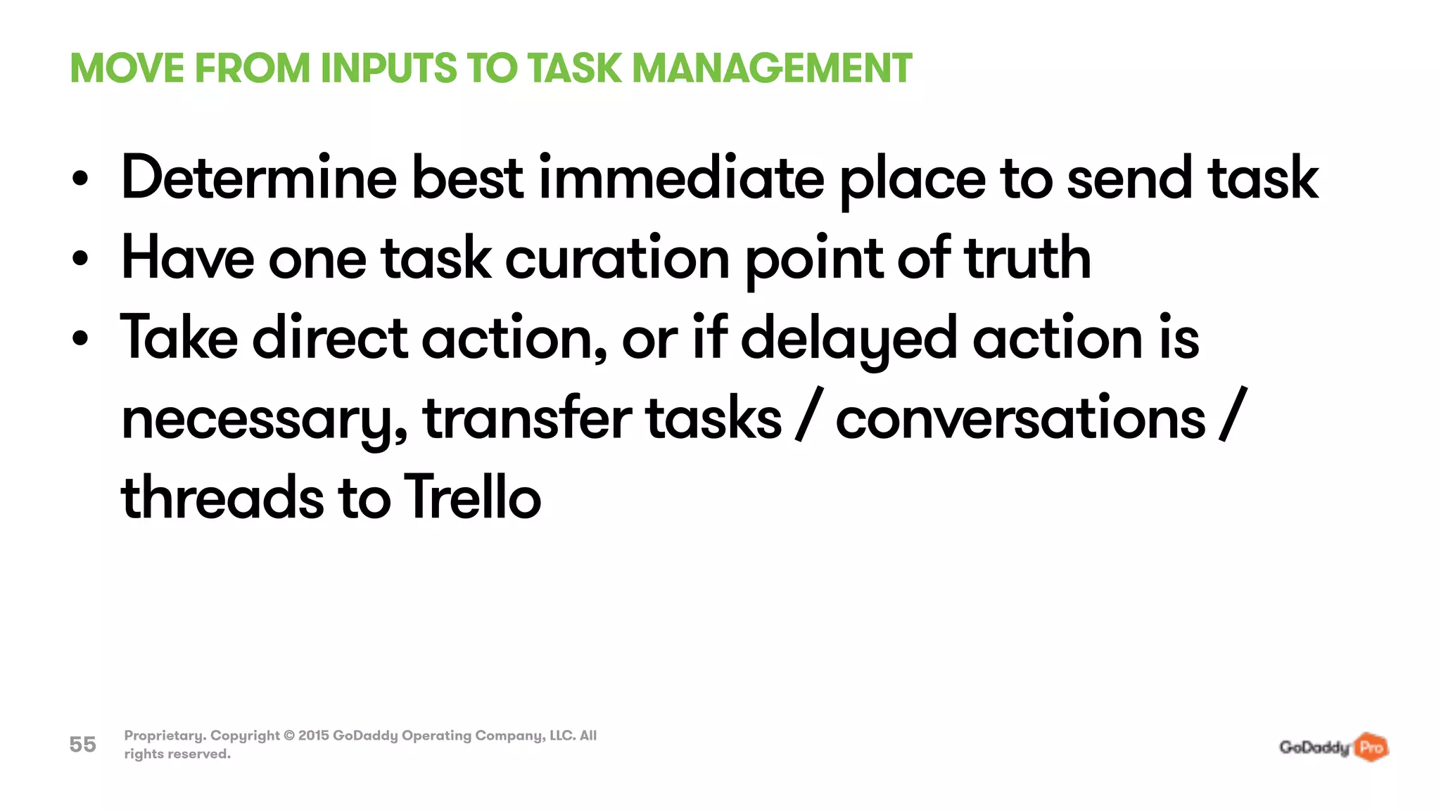MOVE FROM INPUTS TO TASK MANAGEMENT
Proprietary. Copyright © 2015 GoDaddy Operating Company, LLC. All
rights reserved.55
• Determine best immediate place to send task
• Have one task curation point of truth
• Take direct action, or if delayed action is
necessary, transfer tasks / conversations /
threads to Trello
 